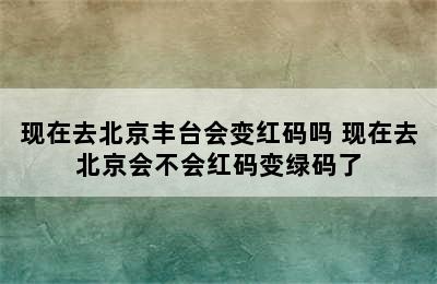 现在去北京丰台会变红码吗 现在去北京会不会红码变绿码了